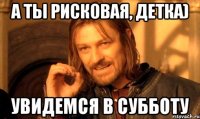 А ты рисковая, детка) Увидемся в субботу