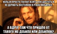 Нельзя просто так вот взять и не достать и не держать постоянно в руках мобилку! А вдруг там что пришло от такого же дебила или дебилки?