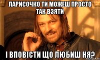 Ларисочко ти можеш просто так взяти і вповісти що любиш ня?