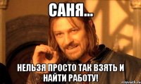 Саня... Нельзя просто так взять и найти работу!