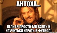 Антоха... Нельзя просто так взять и научиться играть в футбол!