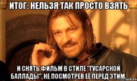 Итог: нельзя так просто взять и снять фильм в стиле "Гусарской Баллады", не посмотрев её перед этим.