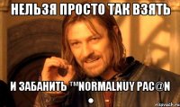 нельзя просто так взять и забанить ™Normalnuy pac@N ●