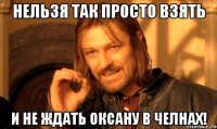 Нельзя так просто взять И не ждать Оксану в челнах!