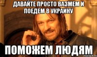 Давайте просто вазмем и поедем в Украину Поможем людям