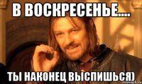 В воскресенье.... Ты наконец выспишься)