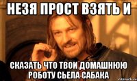 НЕзя прост взять и Сказать что твои домашнюю роботу сьела сабака