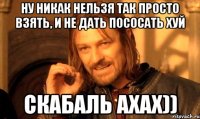 Ну никак нельзя так просто взять, и не дать пососать хуй Скабаль ахах))