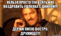 Нельзя просто так взять и не поздравить ушлепка с днюхой!!! Держи писю востро, дружище!!!