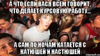 А что если Вася всем говорит, что делает Курсовую работу... А сам по ночам катается с Катюшей и Настюшей