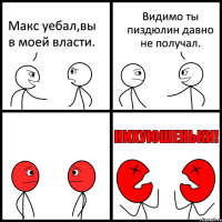 Макс уебал,вы в моей власти. Видимо ты пиздюлин давно не получал.