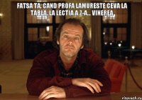 Fatsa ta, cand profa lamureste ceva la tabla, la lectia a 7-a... vinerea