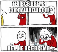 Ты всё время соглашаешься! Нет, не всё время.