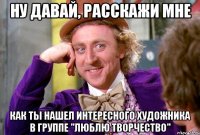 Ну давай, расскажи мне как ты нашел интересного художника в группе "Люблю творчество"