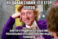 Ну давай скажи что Егор Попов Боится страшилок которые ему рассказывал его однокласник Федор теликанов