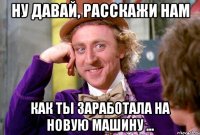 Ну давай, расскажи нам как ты ЗАРАБОТАЛА на новую машину ...