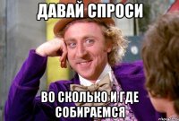 Давай спроси Во сколько и где собираемся