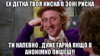 Ех Детка Твоя Киска в Зоні риска Ти напевно , дуже гарна якщо в Анонімно пишеш!!