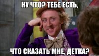 НУ ЧТО? ТЕБЕ ЕСТЬ, ЧТО СКАЗАТЬ МНЕ, ДЕТКА?