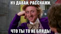 Ну давай, расскажи, что ты то не блядь!