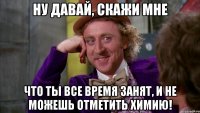 Ну давай, скажи мне Что ты все время занят, и не можешь отметить химию!