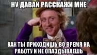 Ну давай расскажи мне Как ты приходишь во время на работу и не опаздываешь