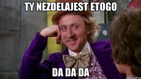 Ty nezdelajest etogo da da da