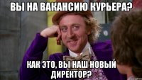 Вы на вакансию курьера? Как это, Вы наш новый директор?