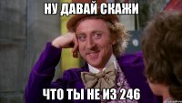 Ну давай скажи Что ты не из 246