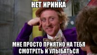 Нет Иринка Мне просто приятно на тебя смотреть и улыбаться