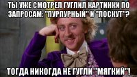 Ты уже смотрел Гуглил картинки по запросам: "Пурпурный" и "Лоскут"? Тогда никогда не гугли "мягкий"!