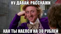 НУ ДАВАЙ, РАССКАЖИ КАК ТЫ НАЕЛСЯ НА 30 РУБЛЕЙ