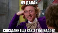 НУ ДАВАЙ СПИЗДАНИ ЕЩЕ КАК Я ТЕБЕ НАДОЕЛ