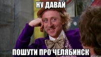 ну давай пошути про челябинск