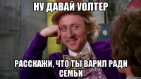 ну давай Уолтер расскажи, что ты варил ради семьи