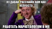 Ну давай, расскажи нам как непросто работать маркетологом в М8