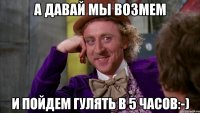 а давай мы возмем и пойдем гулять в 5 часов:-)