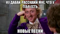 Ну давай, расскажи мне, что у тебя есть новые песни