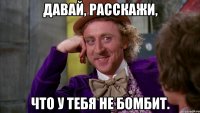 Давай, расскажи, что у тебя не бомбит.