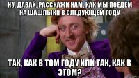 Ну, давай, расскажи нам, как мы поедем на шашлыки в следующем году Так, как в том году или так, как в этом?