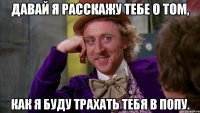 Давай я расскажу тебе о том, как я буду трахать тебя в попу.