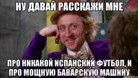 Ну давай расскажи мне Про никакой испанский футбол, и про мощную баварскую машину