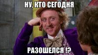 ну, кто сегодня РАЗОШЕЛСЯ !?