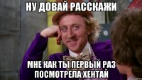 ну довай расскажи мне как ты первый раз посмотрела хентай