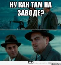 Ну как там на заводе? ...