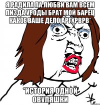 Я радила па любви вам всем пизда уроды брат мой барец какое ваше дело аргхрврв* *история одной овуляшки