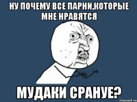 ну почему все парни,которые мне нравятся мудаки срануе?