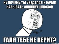 Ну почему,ты убедтлся и начал называть Аникину шлюхой Галя тебе не верит?