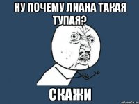 ну почему Лиана такая тупая? Скажи