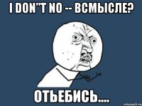 I don"t no -- всмысле? отьебись....